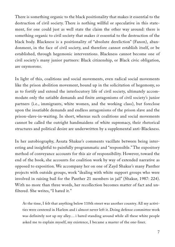 There is something organic to the black positionality that makes it essential to the destruction of civil society. There is nothing willful or speculative in this state- ment, for one could just as well state the claim the other way around: there is something organic to civil society that makes if essential to the destruction of the black body. Blackness is a positionality of “absolute dereliction” (Fanon), aban- donment, in the face of civil society, and therefore cannot establish itself, or be established, through hegemonic interventions. Blackness cannot become one of civil society’s many junior partners: Black citizenship, or Black civic obligation, are oxymorons. In light of this, coalitions and social movements, even radical social movements like the prison abolition movement, bound up in the solicitation of hegemony, so as to fortify and extend the interlocutory life of civl society, ultimately accom- modate only the satiable demands and finite antagonisms of civil society’s junior partners (i.c., immigrants, white women, and the working class), but foreclose upon the insatiable demands and endless antagonisms of the prison slave and the prison-slave-in-waiting. In short, whereas such coalitions and social movements cannot be called the outright handmaidens of white supremacy, their thetorical structures and political desire are underwritten by a supplemental anti-Blackness In her autobiography, Assata Shakur’s comments vacillate between being inter- esting and insightful to painfully programmatic and *responsible.” The exposicory method of conveyance accounts for this air of responsibility. However, toward the end of the book, she accounts for coalition work by way of extended narrative as opposed to exposition. We accompany her on one of Zayd Shakur’s many Panther projects with outside groups, work *dealing with white support groups who were involved in raising bail for the Panther 21 members in jail” (Shakur, 1987: 224). With no more than three words, her recollection becomes matter of fact and un- filtered. She writes, I hated it.” At the time, 1 felt that anything below 110th street was another country. All my activi- ties were centered in Harlem and i almost never lefeit. Doing defense committee work was defiicely not up my alley... i hated standing around while all these white people asked me to explain myself, my cxistence, | became a master of the one-liner.